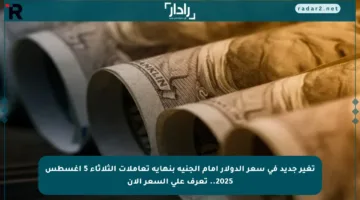 تغير جديد في سعر الدولار أمام الجنيه بنهاية تعاملات الثلاثاء 5 أغسطس 2025.. تعرف على السعر الآن